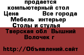 продается компьютерный стол › Цена ­ 1 000 - Все города Мебель, интерьер » Столы и стулья   . Тверская обл.,Вышний Волочек г.